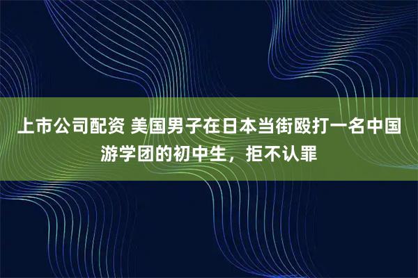 上市公司配资 美国男子在日本当街殴打一名中国游学团的初中生,拒不认罪