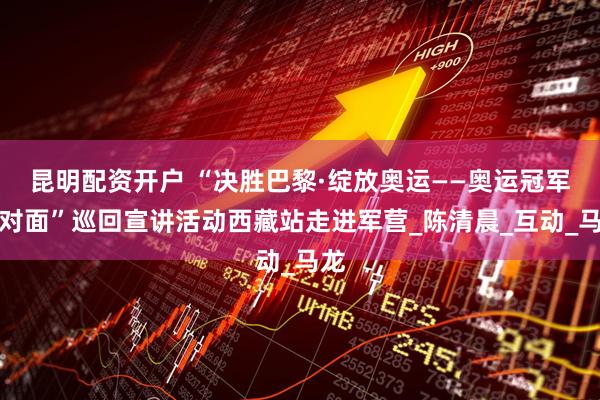 昆明配资开户 “决胜巴黎·绽放奥运——奥运冠军面对面”巡回宣讲活动西藏站走进军营_陈清晨_互动_马龙