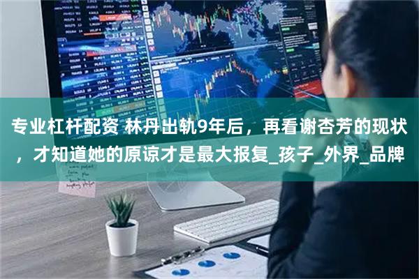 专业杠杆配资 林丹出轨9年后，再看谢杏芳的现状，才知道她的原谅才是最大报复_孩子_外界_品牌