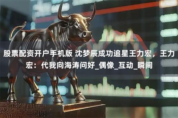 股票配资开户手机版 沈梦辰成功追星王力宏,王力宏:代我向海涛问好_偶像_互动_瞬间