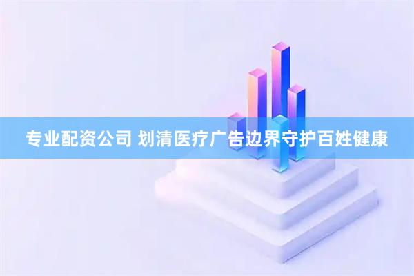 专业配资公司 划清医疗广告边界守护百姓健康