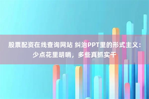 股票配资在线查询网站 纠治PPT里的形式主义:少点花里胡哨,多些真抓实干