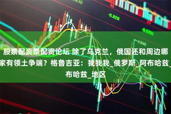 股票配资票配资论坛 除了乌克兰，俄国还和周边哪些国家有领土争端？格鲁吉亚：我我我_俄罗斯_阿布哈兹_地区