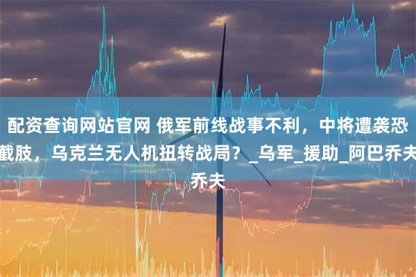 配资查询网站官网 俄军前线战事不利,中将遭袭恐截肢,乌克兰无人机扭转战局?_乌军_援助_阿巴乔夫