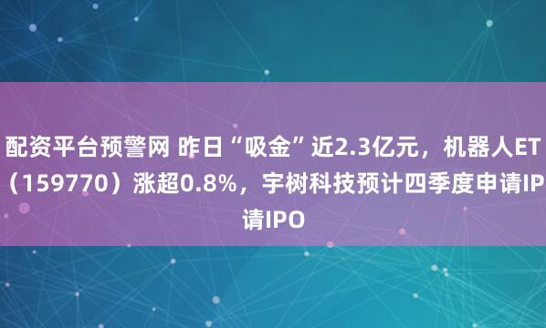 配资平台预警网 昨日“吸金”近2.3亿元,机器人ETF(159770)涨超0.8%,宇树科技预计四季度申请IPO