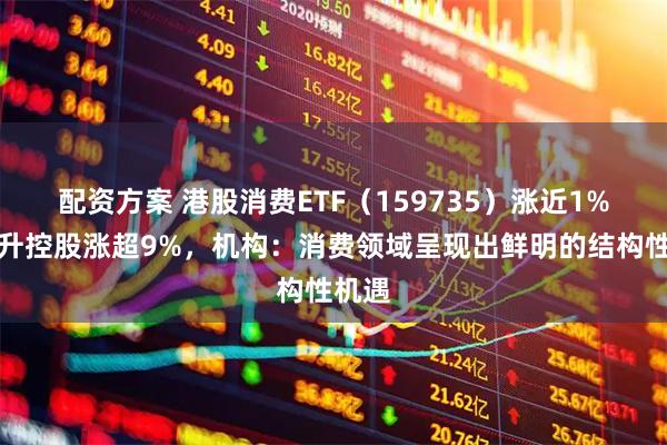 配资方案 港股消费ETF(159735)涨近1%,中升控股涨超9%,机构:消费领域呈现出鲜明的结构性机遇