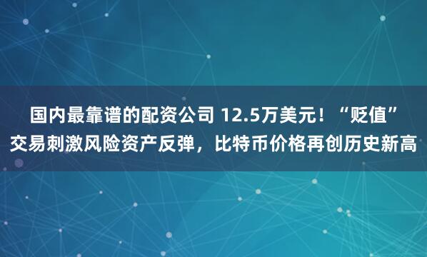 国内最靠谱的配资公司 12.5万美元!“贬值”交易刺激风险资产反弹,比特币价格再创历史新高