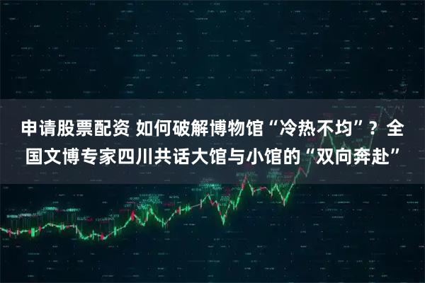 申请股票配资 如何破解博物馆“冷热不均”？全国文博专家四川共话大馆与小馆的“双向奔赴”