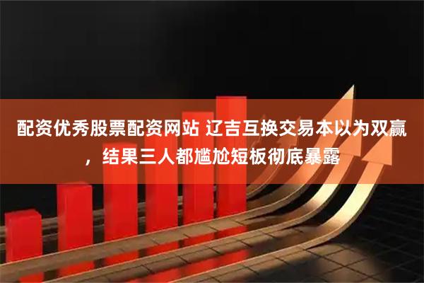 配资优秀股票配资网站 辽吉互换交易本以为双赢，结果三人都尴尬短板彻底暴露