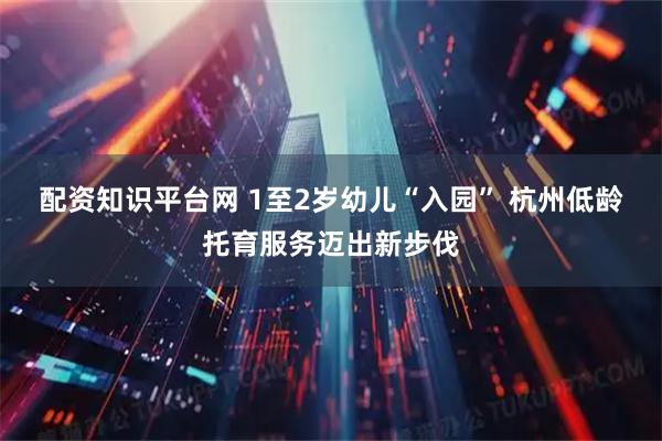 配资知识平台网 1至2岁幼儿“入园” 杭州低龄托育服务迈出新步伐