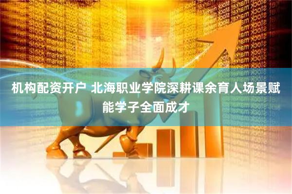 机构配资开户 北海职业学院深耕课余育人场景赋能学子全面成才